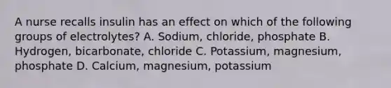 A nurse recalls insulin has an effect on which of the following groups of electrolytes? A. Sodium, chloride, phosphate B. Hydrogen, bicarbonate, chloride C. Potassium, magnesium, phosphate D. Calcium, magnesium, potassium