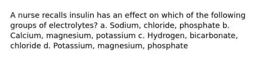 A nurse recalls insulin has an effect on which of the following groups of electrolytes? a. Sodium, chloride, phosphate b. Calcium, magnesium, potassium c. Hydrogen, bicarbonate, chloride d. Potassium, magnesium, phosphate