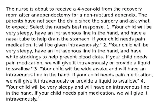 The nurse is about to receive a 4-year-old from the recovery room after anappendectomy for a non-ruptured appendix. The parents have not seen the child since the surgery and ask what to expect. Select the nurse's best response. 1. "Your child will be very sleepy, have an intravenous line in the hand, and have a nasal tube to help drain the stomach. If your child needs pain medication, it will be given intravenously." 2. "Your child will be very sleepy, have an intravenous line in the hand, and have white stockings to help prevent blood clots. If your child needs pain medication, we will give it intravenously or provide a liquid to swallow." 3. "Your child will be wide awake and will have an intravenous line in the hand. If your child needs pain medication, we will give it intravenously or provide a liquid to swallow." 4. "Your child will be very sleepy and will have an intravenous line in the hand. If your child needs pain medication, we will give it intravenously."