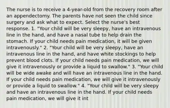 The nurse is to receive a 4-year-old from the recovery room after an appendectomy. The parents have not seen the child since surgery and ask what to expect. Select the nurse's best response. 1. "Your child will be very sleepy, have an intravenous line in the hand, and have a nasal tube to help drain the stomach. If your child needs pain medication, it will be given intravenously." 2. "Your child will be very sleepy, have an intravenous line in the hand, and have white stockings to help prevent blood clots. If your child needs pain medication, we will give it intravenously or provide a liquid to swallow." 3. "Your child will be wide awake and will have an intravenous line in the hand. If your child needs pain medication, we will give it intravenously or provide a liquid to swallow." 4. "Your child will be very sleepy and have an intravenous line in the hand. If your child needs pain medication, we will give it int