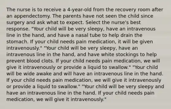 The nurse is to receive a 4-year-old from the recovery room after an appendectomy. The parents have not seen the child since surgery and ask what to expect. Select the nurse's best response. "Your child will be very sleepy, have an intravenous line in the hand, and have a nasal tube to help drain the stomach. If your child needs pain medication, it will be given intravenously." "Your child will be very sleepy, have an intravenous line in the hand, and have white stockings to help prevent blood clots. If your child needs pain medication, we will give it intravenously or provide a liquid to swallow." "Your child will be wide awake and will have an intravenous line in the hand. If your child needs pain medication, we will give it intravenously or provide a liquid to swallow." "Your child will be very sleepy and have an intravenous line in the hand. If your child needs pain medication, we will give it intravenously."