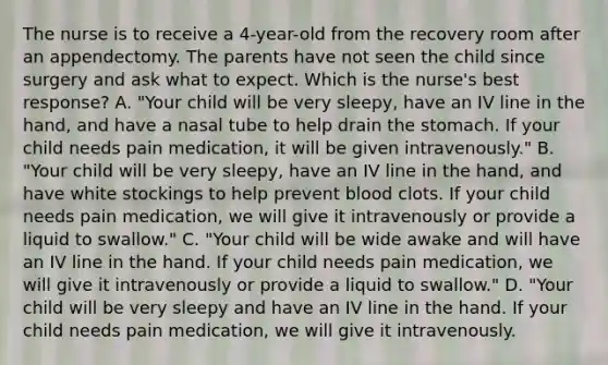 The nurse is to receive a 4-year-old from the recovery room after an appendectomy. The parents have not seen the child since surgery and ask what to expect. Which is the nurse's best response? A. "Your child will be very sleepy, have an IV line in the hand, and have a nasal tube to help drain the stomach. If your child needs pain medication, it will be given intravenously." B. "Your child will be very sleepy, have an IV line in the hand, and have white stockings to help prevent blood clots. If your child needs pain medication, we will give it intravenously or provide a liquid to swallow." C. "Your child will be wide awake and will have an IV line in the hand. If your child needs pain medication, we will give it intravenously or provide a liquid to swallow." D. "Your child will be very sleepy and have an IV line in the hand. If your child needs pain medication, we will give it intravenously.