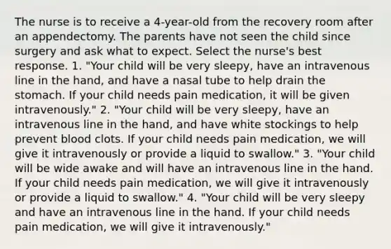 The nurse is to receive a 4-year-old from the recovery room after an appendectomy. The parents have not seen the child since surgery and ask what to expect. Select the nurse's best response. 1. "Your child will be very sleepy, have an intravenous line in the hand, and have a nasal tube to help drain the stomach. If your child needs pain medication, it will be given intravenously." 2. "Your child will be very sleepy, have an intravenous line in the hand, and have white stockings to help prevent blood clots. If your child needs pain medication, we will give it intravenously or provide a liquid to swallow." 3. "Your child will be wide awake and will have an intravenous line in the hand. If your child needs pain medication, we will give it intravenously or provide a liquid to swallow." 4. "Your child will be very sleepy and have an intravenous line in the hand. If your child needs pain medication, we will give it intravenously."