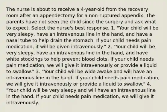 The nurse is about to receive a 4-year-old from the recovery room after an appendectomy for a non-ruptured appendix. The parents have not seen the child since the surgery and ask what to expect. Select the nurse's best response. 1. "Your child will be very sleepy, have an intravenous line in the hand, and have a nasal tube to help drain the stomach. If your child needs pain medication, it will be given intravenously." 2. "Your child will be very sleepy, have an intravenous line in the hand, and have white stockings to help prevent blood clots. If your child needs pain medication, we will give it intravenously or provide a liquid to swallow." 3. "Your child will be wide awake and will have an intravenous line in the hand. If your child needs pain medication, we will give it intravenously or provide a liquid to swallow." 4. "Your child will be very sleepy and will have an intravenous line in the hand. If your child needs pain medication, we will give it intravenously.