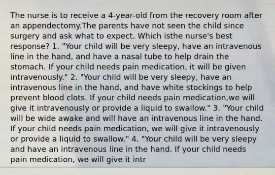 The nurse is to receive a 4-year-old from the recovery room after an appendectomy.The parents have not seen the child since surgery and ask what to expect. Which isthe nurse's best response? 1. "Your child will be very sleepy, have an intravenous line in the hand, and have a nasal tube to help drain the stomach. If your child needs pain medication, it will be given intravenously." 2. "Your child will be very sleepy, have an intravenous line in the hand, and have white stockings to help prevent blood clots. If your child needs pain medication,we will give it intravenously or provide a liquid to swallow." 3. "Your child will be wide awake and will have an intravenous line in the hand. If your child needs pain medication, we will give it intravenously or provide a liquid to swallow." 4. "Your child will be very sleepy and have an intravenous line in the hand. If your child needs pain medication, we will give it intr