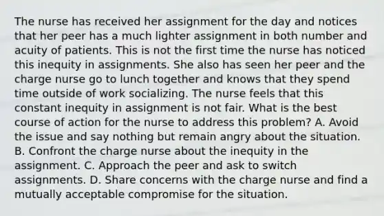 The nurse has received her assignment for the day and notices that her peer has a much lighter assignment in both number and acuity of patients. This is not the first time the nurse has noticed this inequity in assignments. She also has seen her peer and the charge nurse go to lunch together and knows that they spend time outside of work socializing. The nurse feels that this constant inequity in assignment is not fair. What is the best course of action for the nurse to address this problem? A. Avoid the issue and say nothing but remain angry about the situation. B. Confront the charge nurse about the inequity in the assignment. C. Approach the peer and ask to switch assignments. D. Share concerns with the charge nurse and find a mutually acceptable compromise for the situation.