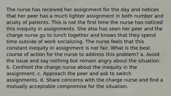 The nurse has received her assignment for the day and notices that her peer has a much lighter assignment in both number and acuity of patients. This is not the first time the nurse has noticed this inequity in assignments. She also has seen her peer and the charge nurse go to lunch together and knows that they spend time outside of work socializing. The nurse feels that this constant inequity in assignment is not fair. What is the best course of action for the nurse to address this problem? a. Avoid the issue and say nothing but remain angry about the situation. b. Confront the charge nurse about the inequity in the assignment. c. Approach the peer and ask to switch assignments. d. Share concerns with the charge nurse and find a mutually acceptable compromise for the situation.