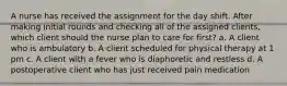 A nurse has received the assignment for the day shift. After making initial rounds and checking all of the assigned clients, which client should the nurse plan to care for first? a. A client who is ambulatory b. A client scheduled for physical therapy at 1 pm c. A client with a fever who is diaphoretic and restless d. A postoperative client who has just received pain medication