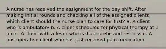 A nurse has received the assignment for the day shift. After making initial rounds and checking all of the assigned clients, which client should the nurse plan to care for first? a. A client who is ambulatory b. A client scheduled for physical therapy at 1 pm c. A client with a fever who is diaphoretic and restless d. A postoperative client who has just received pain medication