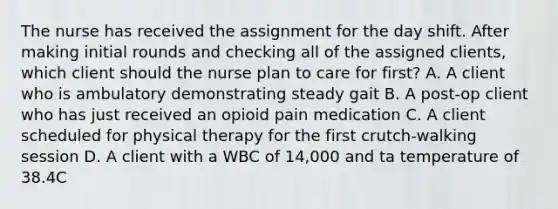 The nurse has received the assignment for the day shift. After making initial rounds and checking all of the assigned clients, which client should the nurse plan to care for first? A. A client who is ambulatory demonstrating steady gait B. A post-op client who has just received an opioid pain medication C. A client scheduled for physical therapy for the first crutch-walking session D. A client with a WBC of 14,000 and ta temperature of 38.4C