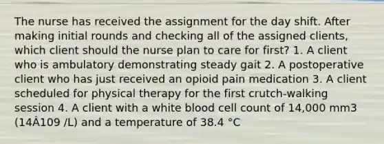 The nurse has received the assignment for the day shift. After making initial rounds and checking all of the assigned clients, which client should the nurse plan to care for first? 1. A client who is ambulatory demonstrating steady gait 2. A postoperative client who has just received an opioid pain medication 3. A client scheduled for physical therapy for the first crutch-walking session 4. A client with a white blood cell count of 14,000 mm3 (14Â109 /L) and a temperature of 38.4 °C