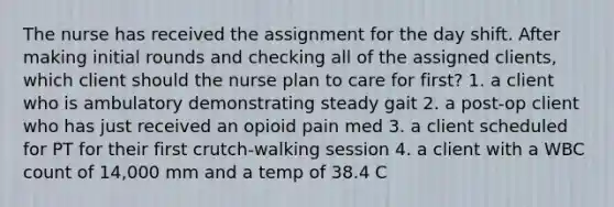 The nurse has received the assignment for the day shift. After making initial rounds and checking all of the assigned clients, which client should the nurse plan to care for first? 1. a client who is ambulatory demonstrating steady gait 2. a post-op client who has just received an opioid pain med 3. a client scheduled for PT for their first crutch-walking session 4. a client with a WBC count of 14,000 mm and a temp of 38.4 C