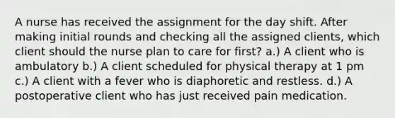 A nurse has received the assignment for the day shift. After making initial rounds and checking all the assigned clients, which client should the nurse plan to care for first? a.) A client who is ambulatory b.) A client scheduled for physical therapy at 1 pm c.) A client with a fever who is diaphoretic and restless. d.) A postoperative client who has just received pain medication.