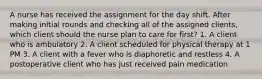 A nurse has received the assignment for the day shift. After making initial rounds and checking all of the assigned clients, which client should the nurse plan to care for first? 1. A client who is ambulatory 2. A client scheduled for physical therapy at 1 PM 3. A client with a fever who is diaphoretic and restless 4. A postoperative client who has just received pain medication