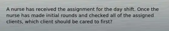 A nurse has received the assignment for the day shift. Once the nurse has made initial rounds and checked all of the assigned clients, which client should be cared to first?