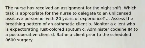 The nurse has received an assignment for the night shift. Which task is appropriate for the nurse to delegate to an unlicensed assistive personnel with 20 years of experience? a. Assess the breathing pattern of an asthmatic client b. Monitor a client who is expectorating rust-colored sputum c. Administer codeine IM to a postoperative client d. Bathe a client prior to the scheduled 0600 surgery