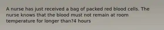 A nurse has just received a bag of packed red blood cells. The nurse knows that the blood must not remain at room temperature for longer than?4 hours