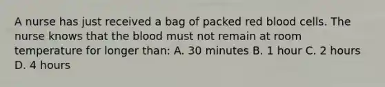 A nurse has just received a bag of packed red blood cells. The nurse knows that the blood must not remain at room temperature for longer than: A. 30 minutes B. 1 hour C. 2 hours D. 4 hours