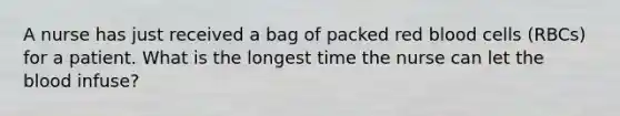 A nurse has just received a bag of packed red blood cells (RBCs) for a patient. What is the longest time the nurse can let the blood infuse?