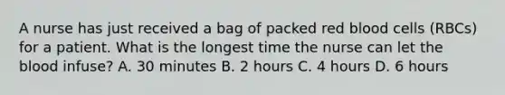 A nurse has just received a bag of packed red blood cells (RBCs) for a patient. What is the longest time the nurse can let the blood infuse? A. 30 minutes B. 2 hours C. 4 hours D. 6 hours