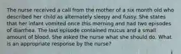 The nurse received a call from the mother of a six month old who described her child as alternately sleepy and fussy. She states that her infant vomited once this morning and had two episodes of diarrhea. The last episode contained mucus and a small amount of blood. She asked the nurse what she should do. What is an appropriate response by the nurse?