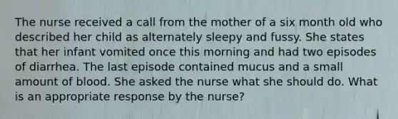 The nurse received a call from the mother of a six month old who described her child as alternately sleepy and fussy. She states that her infant vomited once this morning and had two episodes of diarrhea. The last episode contained mucus and a small amount of blood. She asked the nurse what she should do. What is an appropriate response by the nurse?