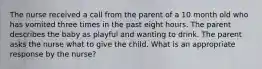 The nurse received a call from the parent of a 10 month old who has vomited three times in the past eight hours. The parent describes the baby as playful and wanting to drink. The parent asks the nurse what to give the child. What is an appropriate response by the nurse?