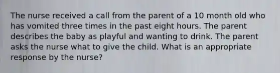 The nurse received a call from the parent of a 10 month old who has vomited three times in the past eight hours. The parent describes the baby as playful and wanting to drink. The parent asks the nurse what to give the child. What is an appropriate response by the nurse?