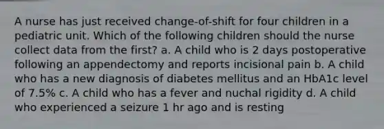 A nurse has just received change-of-shift for four children in a pediatric unit. Which of the following children should the nurse collect data from the first? a. A child who is 2 days postoperative following an appendectomy and reports incisional pain b. A child who has a new diagnosis of diabetes mellitus and an HbA1c level of 7.5% c. A child who has a fever and nuchal rigidity d. A child who experienced a seizure 1 hr ago and is resting