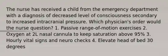 The nurse has received a child from the emergency department with a diagnosis of decreased level of consciousness secondary to increased intracranial pressure. Which physician's order would the nurse question? 1. Passive range-of-motion exercises 2. Oxygen at 2L nasal cannula to keep saturation above 95% 3. Hourly vital signs and neuro checks 4. Elevate head of bed 30 degrees