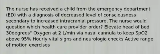 The nurse has received a child from the emergency department​ (ED) with a diagnosis of decreased level of consciousness secondary to increased intracranial pressure. The nurse would question which health care provider​ order? Elevate head of bed 30degrees° Oxygen at 2​ L/min via nasal cannula to keep SpO2 above​ 95% Hourly vital signs and neurologic checks Active range of motion exercises