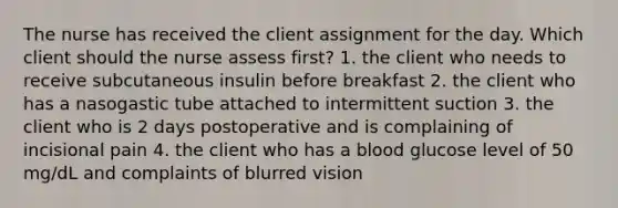 The nurse has received the client assignment for the day. Which client should the nurse assess first? 1. the client who needs to receive subcutaneous insulin before breakfast 2. the client who has a nasogastic tube attached to intermittent suction 3. the client who is 2 days postoperative and is complaining of incisional pain 4. the client who has a blood glucose level of 50 mg/dL and complaints of blurred vision