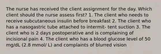 The nurse has received the client assignment for the day. Which client should the nurse assess first? 1. The client who needs to receive subcutaneous insulin before breakfast 2. The client who has a nasogastric tube attached to intermit- tent suction 3. The client who is 2 days postoperative and is complaining of incisional pain 4. The client who has a blood glucose level of 50 mg/dL (2.8 mmol/ L) and complaints of blurred vision