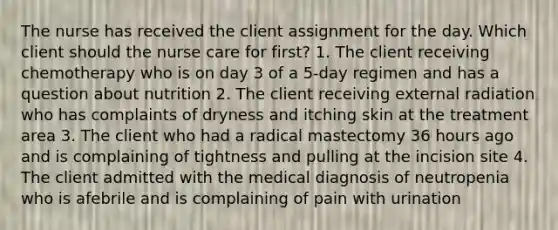 The nurse has received the client assignment for the day. Which client should the nurse care for first? 1. The client receiving chemotherapy who is on day 3 of a 5-day regimen and has a question about nutrition 2. The client receiving external radiation who has complaints of dryness and itching skin at the treatment area 3. The client who had a radical mastectomy 36 hours ago and is complaining of tightness and pulling at the incision site 4. The client admitted with the medical diagnosis of neutropenia who is afebrile and is complaining of pain with urination