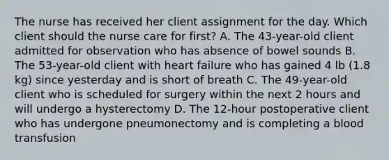 The nurse has received her client assignment for the day. Which client should the nurse care for first? A. The 43-year-old client admitted for observation who has absence of bowel sounds B. The 53-year-old client with heart failure who has gained 4 lb (1.8 kg) since yesterday and is short of breath C. The 49-year-old client who is scheduled for surgery within the next 2 hours and will undergo a hysterectomy D. The 12-hour postoperative client who has undergone pneumonectomy and is completing a blood transfusion