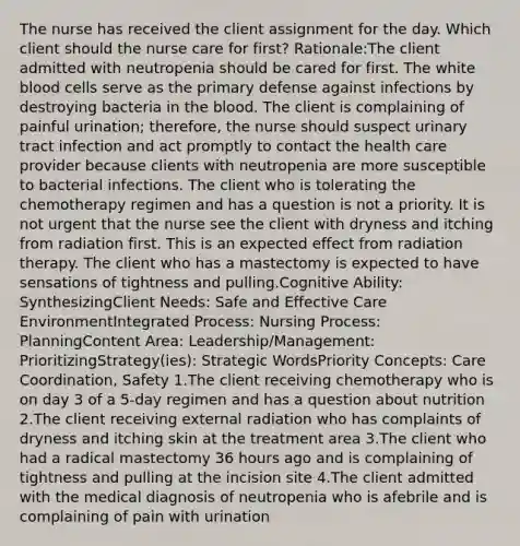 The nurse has received the client assignment for the day. Which client should the nurse care for first? Rationale:The client admitted with neutropenia should be cared for first. The white blood cells serve as the primary defense against infections by destroying bacteria in the blood. The client is complaining of painful urination; therefore, the nurse should suspect urinary tract infection and act promptly to contact the health care provider because clients with neutropenia are more susceptible to bacterial infections. The client who is tolerating the chemotherapy regimen and has a question is not a priority. It is not urgent that the nurse see the client with dryness and itching from radiation first. This is an expected effect from radiation therapy. The client who has a mastectomy is expected to have sensations of tightness and pulling.Cognitive Ability: SynthesizingClient Needs: Safe and Effective Care EnvironmentIntegrated Process: Nursing Process: PlanningContent Area: Leadership/Management: PrioritizingStrategy(ies): Strategic WordsPriority Concepts: Care Coordination, Safety 1.The client receiving chemotherapy who is on day 3 of a 5-day regimen and has a question about nutrition 2.The client receiving external radiation who has complaints of dryness and itching skin at the treatment area 3.The client who had a radical mastectomy 36 hours ago and is complaining of tightness and pulling at the incision site 4.The client admitted with the medical diagnosis of neutropenia who is afebrile and is complaining of pain with urination