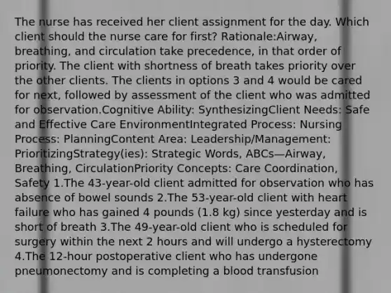 The nurse has received her client assignment for the day. Which client should the nurse care for first? Rationale:Airway, breathing, and circulation take precedence, in that order of priority. The client with shortness of breath takes priority over the other clients. The clients in options 3 and 4 would be cared for next, followed by assessment of the client who was admitted for observation.Cognitive Ability: SynthesizingClient Needs: Safe and Effective Care EnvironmentIntegrated Process: Nursing Process: PlanningContent Area: Leadership/Management: PrioritizingStrategy(ies): Strategic Words, ABCs—Airway, Breathing, CirculationPriority Concepts: Care Coordination, Safety 1.The 43-year-old client admitted for observation who has absence of bowel sounds 2.The 53-year-old client with heart failure who has gained 4 pounds (1.8 kg) since yesterday and is short of breath 3.The 49-year-old client who is scheduled for surgery within the next 2 hours and will undergo a hysterectomy 4.The 12-hour postoperative client who has undergone pneumonectomy and is completing a blood transfusion