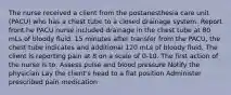 The nurse received a client from the postanesthesia care unit (PACU) who has a chest tube to a closed drainage system. Report front he PACU nurse included drainage in the chest tube at 80 mLs of bloody fluid. 15 minutes after transfer from the PACU, the chest tube indicates and additional 120 mLs of bloody fluid. The client is reporting pain at 8 on a scale of 0-10. The first action of the nurse is to: Assess pulse and blood pressure Notify the physician Lay the client's head to a flat position Administer prescribed pain medication