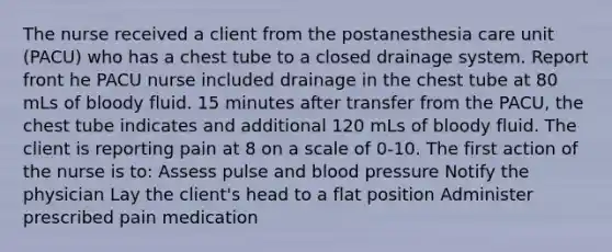 The nurse received a client from the postanesthesia care unit (PACU) who has a chest tube to a closed drainage system. Report front he PACU nurse included drainage in the chest tube at 80 mLs of bloody fluid. 15 minutes after transfer from the PACU, the chest tube indicates and additional 120 mLs of bloody fluid. The client is reporting pain at 8 on a scale of 0-10. The first action of the nurse is to: Assess pulse and <a href='https://www.questionai.com/knowledge/kD0HacyPBr-blood-pressure' class='anchor-knowledge'>blood pressure</a> Notify the physician Lay the client's head to a flat position Administer prescribed pain medication