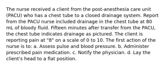 The nurse received a client from the post-anesthesia care unit (PACU) who has a chest tube to a closed drainage system. Report from the PACU nurse included drainage in the chest tube at 80 mL of bloody fluid. Fifteen minutes after transfer from the PACU, the chest tube indicates drainage as pictured. The client is reporting pain at "8" on a scale of 0 to 10. The first action of the nurse is to: a. Assess pulse and blood pressure. b. Administer prescribed pain medication. c. Notify the physician. d. Lay the client's head to a flat position.