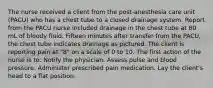 The nurse received a client from the post-anesthesia care unit (PACU) who has a chest tube to a closed drainage system. Report from the PACU nurse included drainage in the chest tube at 80 mL of bloody fluid. Fifteen minutes after transfer from the PACU, the chest tube indicates drainage as pictured. The client is reporting pain at "8" on a scale of 0 to 10. The first action of the nurse is to: Notify the physician. Assess pulse and blood pressure. Administer prescribed pain medication. Lay the client's head to a flat position.