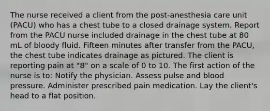 The nurse received a client from the post-anesthesia care unit (PACU) who has a chest tube to a closed drainage system. Report from the PACU nurse included drainage in the chest tube at 80 mL of bloody fluid. Fifteen minutes after transfer from the PACU, the chest tube indicates drainage as pictured. The client is reporting pain at "8" on a scale of 0 to 10. The first action of the nurse is to: Notify the physician. Assess pulse and blood pressure. Administer prescribed pain medication. Lay the client's head to a flat position.