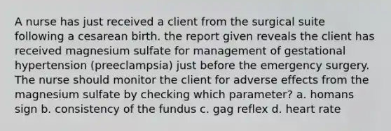 A nurse has just received a client from the surgical suite following a cesarean birth. the report given reveals the client has received magnesium sulfate for management of gestational hypertension (preeclampsia) just before the emergency surgery. The nurse should monitor the client for adverse effects from the magnesium sulfate by checking which parameter? a. homans sign b. consistency of the fundus c. gag reflex d. heart rate