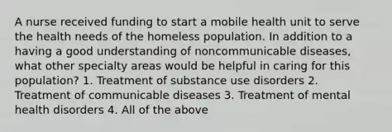 A nurse received funding to start a mobile health unit to serve the health needs of the homeless population. In addition to a having a good understanding of noncommunicable diseases, what other specialty areas would be helpful in caring for this population? 1. Treatment of substance use disorders 2. Treatment of communicable diseases 3. Treatment of mental health disorders 4. All of the above