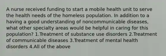 A nurse received funding to start a mobile health unit to serve the health needs of the homeless population. In addition to a having a good understanding of noncommunicable diseases, what other specialty areas would be helpful in caring for this population? 1.Treatment of substance use disorders 2.Treatment of communicable diseases 3.Treatment of mental health disorders 4.All of the above