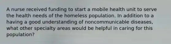 A nurse received funding to start a mobile health unit to serve the health needs of the homeless population. In addition to a having a good understanding of noncommunicable diseases, what other specialty areas would be helpful in caring for this population?