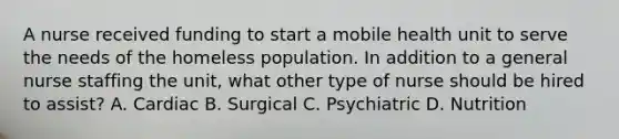 A nurse received funding to start a mobile health unit to serve the needs of the homeless population. In addition to a general nurse staffing the unit, what other type of nurse should be hired to assist? A. Cardiac B. Surgical C. Psychiatric D. Nutrition