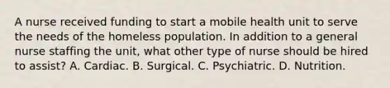 A nurse received funding to start a mobile health unit to serve the needs of the homeless population. In addition to a general nurse staffing the unit, what other type of nurse should be hired to assist? A. Cardiac. B. Surgical. C. Psychiatric. D. Nutrition.