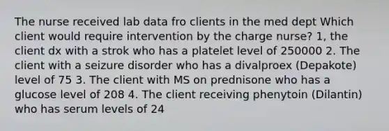 The nurse received lab data fro clients in the med dept Which client would require intervention by the charge nurse? 1, the client dx with a strok who has a platelet level of 250000 2. The client with a seizure disorder who has a divalproex (Depakote) level of 75 3. The client with MS on prednisone who has a glucose level of 208 4. The client receiving phenytoin (Dilantin) who has serum levels of 24