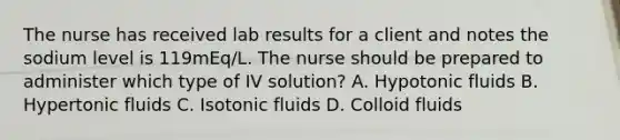 The nurse has received lab results for a client and notes the sodium level is 119mEq/L. The nurse should be prepared to administer which type of IV solution? A. Hypotonic fluids B. Hypertonic fluids C. Isotonic fluids D. Colloid fluids